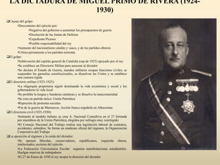 LA DICTADURA DE MIGUEL PRIMO DE RIVERA (1924-
1930)
Causas del golpe:
•Descontento del ejército por:
•Negativa del gobierno a aumentar los presupuestos de guerra
•Disolución de las Juntas de Defensa
•Expediente Picasso
•Posible responsabilidad del rey
•Aumento del nacionalismo catalán y vasco, y de los partidos obreros
•Crítica permanente a los partidos turnistas
El golpe:
•Sublevación del capitán general de Cataluña (sep de 1923) apoyado por el rey
•Se establece un Directorio Militar para asesorar al dictador
•Se declara el Estado de Guerra, mandos militares ocupan funciones civiles, se
suspenden las garantías constitucionales, se disuelven las Cortes y se establece
una censura rígida
El directorio militar (1923-1925):
•La oligarquía propietaria siguió dominando la vida económica y social y los
gobernadores la vida local
•Se prohíbe la lengua y banderas catalanas y se disuelve la mancomunidad
•Se crea un partido único: Unión Patriótica
•Represión de protestas sociales
•Fin de la guerra de Marruecos. Acción franco-española en Alhucemas
El directorio civil (1925-1930):
•Imitando al modelo italiano se crea A. Nacional Consultiva en el 27 formada
por miembros de la Unión Patriótica, elegidos por sufragio muy restringido
•El Consejo Nacional del Trabajo realiza una legislación laboral de contratos,
accidentes, subsidios. Se forma un sindicato oficial del régimen, la Organización
Corporativa del Trabajo
La oposición al régimen y la caída del dictador:
•Se oponen liberales, conservadores, republicanos, izquierda obrera,
intelectuales, sectores del ejército.
•La Federación Universitaria Escolar organiza manifestaciones estudiantiles.
Huelgas masivas de trabajadores
•El 27 de Enero de 1930 el rey acepta la dimisión del dictador
 