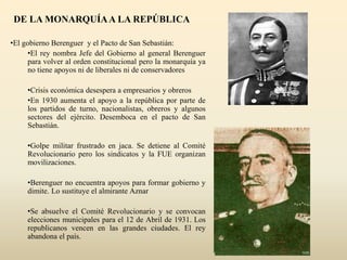 DE LA MONARQUÍAA LA REPÚBLICA
•El gobierno Berenguer y el Pacto de San Sebastián:
•El rey nombra Jefe del Gobierno al general Berenguer
para volver al orden constitucional pero la monarquía ya
no tiene apoyos ni de liberales ni de conservadores
•Crisis económica desespera a empresarios y obreros
•En 1930 aumenta el apoyo a la república por parte de
los partidos de turno, nacionalistas, obreros y algunos
sectores del ejército. Desemboca en el pacto de San
Sebastián.
•Golpe militar frustrado en jaca. Se detiene al Comité
Revolucionario pero los sindicatos y la FUE organizan
movilizaciones.
•Berenguer no encuentra apoyos para formar gobierno y
dimite. Lo sustituye el almirante Aznar
•Se absuelve el Comité Revolucionario y se convocan
elecciones municipales para el 12 de Abril de 1931. Los
republicanos vencen en las grandes ciudades. El rey
abandona el país.
 