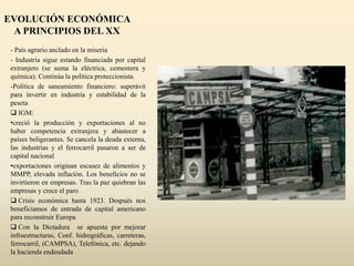 EVOLUCIÓN ECONÓMICA
A PRINCIPIOS DEL XX
- País agrario anclado en la miseria
- Industria sigue estando financiada por capital
extranjero (se suma la eléctrica, cementera y
química). Continúa la política proteccionista
-Política de saneamiento financiero: superávit
para invertir en industria y estabilidad de la
peseta
 IGM:
•creció la producción y exportaciones al no
haber competencia extranjera y abastecer a
países beligerantes. Se cancela la deuda externa,
las industrias y el ferrocarril pasaron a ser de
capital nacional
•exportaciones originan escasez de alimentos y
MMPP, elevada inflación. Los beneficios no se
invirtieron en empresas. Tras la paz quiebran las
empresas y crece el paro
 Crisis económica hasta 1923. Después nos
beneficiamos de entrada de capital americano
para reconstruir Europa
 Con la Dictadura se apuesta por mejorar
infraestructuras, Conf. hidrográficas, carreteras,
ferrocarril, (CAMPSA), Telefónica, etc. dejando
la hacienda endeudada
 