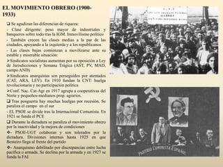 EL MOVIMIENTO OBRERO (1900-
1933)
 Se agudizan las diferencias de riqueza:
- Clase dirigente: peso mayor de industriales y
banqueros sobre todo tras la IGM. Inmovilismo político
- También crecen las clases medias a la par de las
ciudades, apoyando a la izquierda y a los republicanos
- Las clases bajas comienzan a movilizarse ante su
estable y miserable situación:
Sindicatos socialistas aumentan por su oposición a Ley
de Jurisdicciones y Semana Trágica (AST, PV, MAD,
campo AND)
Sindicatos anarquistas son perseguidos por atentados
(CAT, ARA, LEV). En 1910 fundan la CNT: huelga
revolucionaria y no participación política
Conf. Nac. Cat-Agr en 1917 agrupa a cooperativas del
Norte y pequeños-medianos prop. agrarios.
 Tras posguerra hay muchas huelgas por recesión. Se
paraliza el campo en el sur
- EL PSOE se divide tras la Internacional Comunista. En
1921 se funda el PCE
 Durante la dictadura se paraliza el movimiento obrero
por la inactividad y la mejora de condiciones
- PSOE-UGT colaboran y son tolerados por la
dictadura. Divisiones internas hasta 1925 en que
Besteiro llega al frente del partido
- Anarquismo debilitado por discrepancias entre lucha
pacífica o armada. Se declina por la armada y en 1927 se
funda la FAI
 