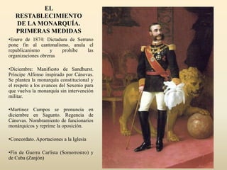 EL
RESTABLECIMIENTO
DE LA MONARQUÍA.
PRIMERAS MEDIDAS
•Enero de 1874: Dictadura de Serrano
pone fin al cantonalismo, anula el
republicanismo y prohíbe las
organizaciones obreras
•Diciembre: Manifiesto de Sandhurst.
Príncipe Alfonso inspirado por Cánovas.
Se plantea la monarquía constitucional y
el respeto a los avances del Sexenio para
que vuelva la monarquía sin intervención
militar.
•Martínez Campos se pronuncia en
diciembre en Sagunto. Regencia de
Cánovas. Nombramiento de funcionarios
monárquicos y reprime la oposición.
•Concordato. Aportaciones a la Iglesia
•Fin de Guerra Carlista (Somorrostro) y
de Cuba (Zanjón)
 
