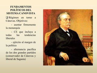 FUNDAMENTOS
POLÍTICOS DEL
SISTEMA CANOVISTA
 Régimen en torno a
Cánovas. Objetivos:
- asentar firmemente
la monarquía
- CE que incluya a
todas las tendencias
liberales
- ejército al margen de
la política
- alternancia pacífica
de los dos grandes partidos
(conservador de Cánovas y
liberal de Sagasta)
 