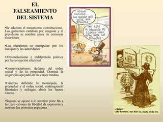 EL
FALSEAMIENTO
DEL SISTEMA
•Se adultera el mecanismo constitucional.
Los gobiernos cambian por desgaste y el
presidente se nombra antes de convocar
elecciones
•Las elecciones se manipulan por los
caciques y las autoridades
•Abstencionismo e indiferencia política
por la corrupción electoral
•Conservadurismo: defensa del orden
social y de la propiedad. Domina la
oligarquía apoyada en las clases medias
•Cánovas defiende la monarquía, la
propiedad y el orden social, restringiendo
libertades y sufragio, abole los fueros
vascos.
•Sagasta se opone a lo anterior pone fin a
las restricciones de libertad de expresión y
reprime las protestas populares
 