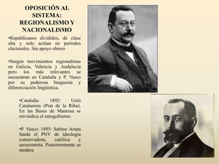 OPOSICIÓN AL
SISTEMA:
REGIONALISMO Y
NACIONALISMO
•Republicanos divididos, de clase
alta y solo actúan en períodos
electorales. Sin apoyo obrero
•Surgen movimientos regionalistas
en Galicia, Valencia y Andalucía
pero los más relevantes se
encuentran en Cataluña y P. Vasco
por su poderosa burguesía y
diferenciación lingüística.
•Cataluña: 1892: Unió
Catalanista (Prat de la Riba).
En las Bases de Manresa se
reivindica el autogobierno.
•P. Vasco: 1895: Sabino Arana
funda el PNV de ideología
conservadora, católica y
secesionista. Posteriormente se
modera
 