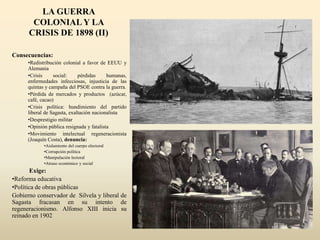 LA GUERRA
COLONIAL Y LA
CRISIS DE 1898 (II)
Consecuencias:
•Redistribución colonial a favor de EEUU y
Alemania
•Crisis social: pérdidas humanas,
enfermedades infecciosas, injusticia de las
quintas y campaña del PSOE contra la guerra.
•Pérdida de mercados y productos (azúcar,
café, cacao)
•Crisis política: hundimiento del partido
liberal de Sagasta, exaltación nacionalista
•Desprestigio militar
•Opinión pública resignada y fatalista
•Movimiento intelectual regeneracionista
(Joaquín Costa), denuncia:
•Aislamiento del cuerpo electoral
•Corrupción política
•Manipulación lectoral
•Atraso económico y social
Exige:
•Reforma educativa
•Política de obras públicas
Gobierno conservador de Silvela y liberal de
Sagasta fracasan en su intento de
regeneracionismo. Alfonso XIII inicia su
reinado en 1902
 