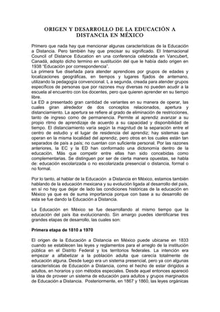 ORIGEN Y DESARROLLO DE LA EDUCACIÓN A
DISTANCIA EN MÉXICO
Primero que nada hay que mencionar algunas características de la Educación
a Distancia. Pero también hay que precisar su significado. El Internacional
Council of Distance Education en una conferencia celebrada en Vancubert,
Canadá, adopto dicho termino en sustitución del que le había dado origen en
1938 “Educación por correspondencia”.
La primera fue diseñada para atender aprendices por grupos de edades y
localizaciones geográficas, en tiempos y lugares fijados de antemano,
utilizando la pedagogía convencional. L a segunda, creada para atender grupos
específicos de personas que por razones muy diversas no pueden acudir a la
escuela al encuentro con los docentes, pero que quieren aprender en su tiempo
libre.
La ED a presentado gran cantidad de variantes en su manera de operar, las
cuales giran alrededor de dos conceptos relacionados, apertura y
distanciamiento. La apertura se refiere al grado de eliminación de restricciones,
tanto de ingreso como de permanencia. Permite al aprendiz avanzar a su
propio ritmo de aprendizaje de acuerdo a su capacidad y disponibilidad de
tiempo. El distanciamiento varía según la magnitud de la separación entre el
centro de estudio y el lugar de residencia del aprendiz; hay sistemas que
operan en la misma localidad del aprendiz, pero otros en los cuales están tan
separados de país a país; no cuentan con suficiente personal. Por las razones
anteriores, la EC y la ED han conformado una dictonomía dentro de la
educación. Más que competir entre ellas han sido concebidas como
complementarias. Se distinguen por ser de cierta manera opuestas, se habla
de: educación escolarizada o no escolarizada presencial o distancia, formal o
no formal.
Por lo tanto, al hablar de la Educación a Distancia en México, estamos también
hablando de la educación mexicana y su evolución ligada al desarrollo del país,
en sí no hay que dejar de lado las condiciones históricas de la educación en
México ya que es de suma importancia porque con base a su desarrollo de
esta se fue dando la Educación a Distancia.
La Educación en México se fue desarrollando al mismo tiempo que la
educación del país iba evolucionando. Sin amargo puedes identificarse tres
grandes etapas de desarrollo, las cuales son:
Primera etapa de 1810 a 1970
El origen de la Educación a Distancia en México puede ubicarse en 1833
cuando se establecen las leyes y reglamentos para el arreglo de la institución
pública en el Distrito Federal y los territorios federales. La intención era
empezar a alfabetizar a la población adulta que carecía totalmente de
educación alguna. Desde luego era un sistema presencial, pero ya con algunas
características de Educación a Distancia, como el hecho de estar dirigidos a
adultos, en horarios y con métodos especiales. Desde aquel entonces apareció
la idea de proveer un sistema de educación para adultos y grupos marginados
de Educación a Distancia. Posteriormente, en 1867 y 1860, las leyes orgánicas
 