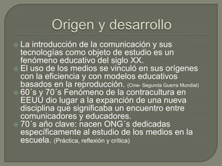 Origen y desarrolloLa introducción de la comunicación y sus tecnologías como objeto de estudio es un fenómeno educativo del siglo XX.El uso de los medios se vinculó en sus orígenes con la eficiencia y con modelos educativos basados en la reproducción. (Cine- Segunda Guerra Mundial) 60´s y 70´s Fenómeno de la contracultura en EEUU dio lugar a la expanción de una nueva disciplina que significaba un encuentro entre comunicadores y educadores.70´s año clave: nacen ONG´s dedicadas específicamente al estudio de los medios en la escuela. (Práctica, reflexión y crítica)