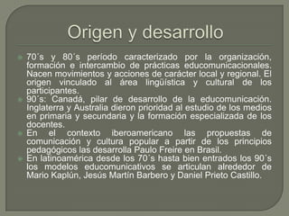 70´s y 80´s período caracterizado por la organización, formación e intercambio de prácticas educomunicacionales. Nacen movimientos y acciones de carácter local y regional. El origen vinculado al área lingüística y cultural de los participantes.90´s: Canadá, pilar de desarrollo de la educomunicación. Inglaterra y Australia dieron prioridad al estudio de los medios en primaria y secundaria y la formación especializada de los docentes.En el contexto iberoamericano las propuestas de comunicación y cultura popular a partir de los principios pedagógicos las desarrolla Paulo Freire en Brasil.En latinoamérica desde los 70´s hasta bien entrados los 90´s los modelos educomunicativos se articulan alrededor de  Mario Kaplún, Jesús Martín Barbero y Daniel Prieto Castillo.Origen y desarrollo