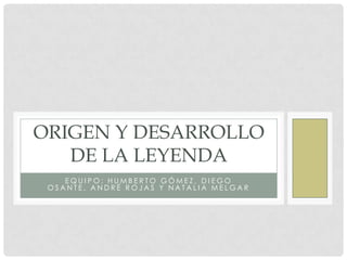 ORIGEN Y DESARROLLO
   DE LA LEYENDA
    EQUIPO: HUMBERTO GÓMEZ, DIEGO
 OSANTE, ANDRÉ ROJAS Y NATALIA MELGAR
 