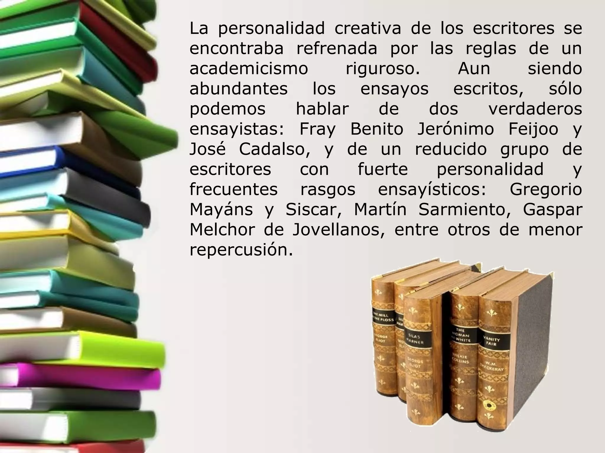 La personalidad creativa de los escritores se encontraba refrenada por las reglas de un academicismo riguroso. Aun siendo abundantes los ensayos escritos, sólo podemos hablar de dos verdaderos ensayistas: Fray Benito Jerónimo Feijoo y José Cadalso, y de un reducido grupo de escritores con fuerte personalidad y frecuentes rasgos ensayísticos: Gregorio Mayáns y Siscar, Martín Sarmiento, Gaspar Melchor de Jovellanos, entre otros de menor repercusión.  