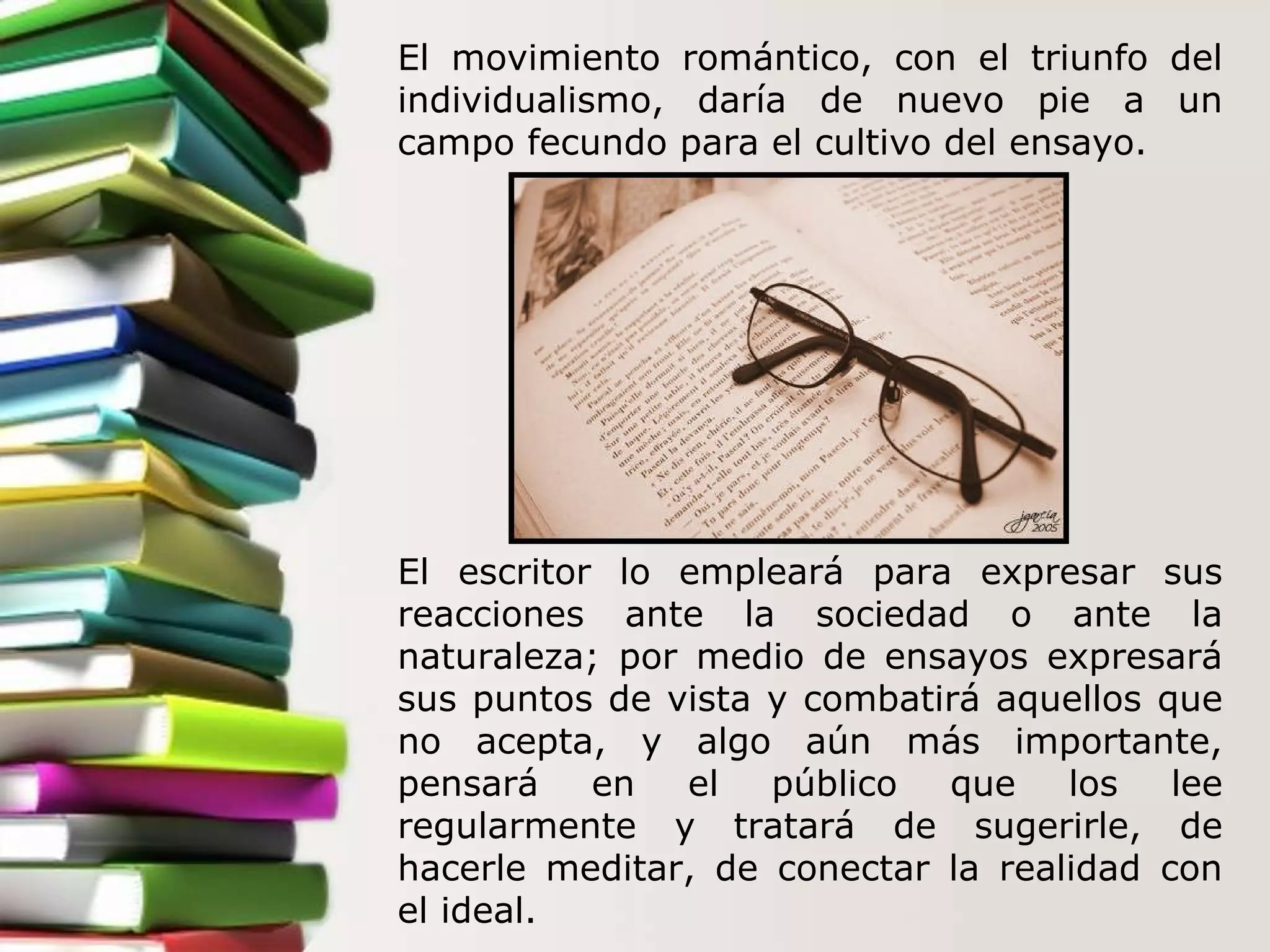 El movimiento romántico, con el triunfo del individualismo, daría de nuevo pie a un campo fecundo para el cultivo del ensayo.  El escritor lo empleará para expresar sus reacciones ante la sociedad o ante la naturaleza; por medio de ensayos expresará sus puntos de vista y combatirá aquellos que no acepta, y algo aún más importante, pensará en el público que los lee regularmente y tratará de sugerirle, de hacerle meditar, de conectar la realidad con el ideal.   