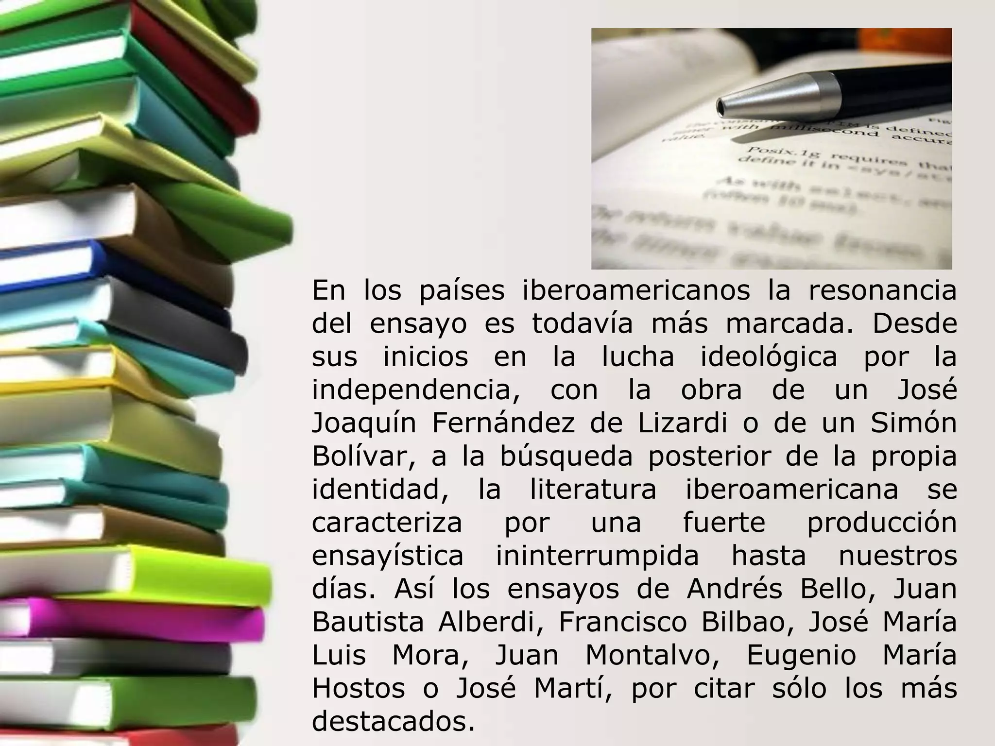 En los países iberoamericanos la resonancia del ensayo es todavía más marcada. Desde sus inicios en la lucha ideológica por la independencia, con la obra de un José Joaquín Fernández de Lizardi o de un Simón Bolívar, a la búsqueda posterior de la propia identidad, la literatura iberoamericana se caracteriza por una fuerte producción ensayística ininterrumpida hasta nuestros días. Así los ensayos de Andrés Bello, Juan Bautista Alberdi, Francisco Bilbao, José María Luis Mora, Juan Montalvo, Eugenio María Hostos o José Martí, por citar sólo los más destacados.  