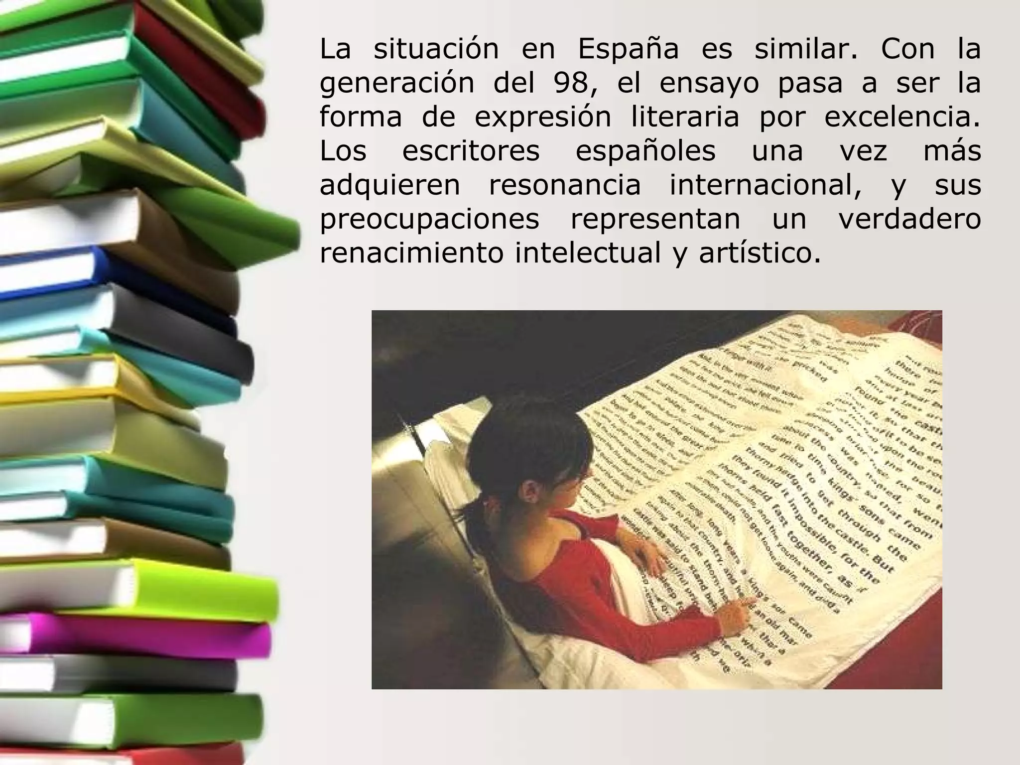 La situación en España es similar. Con la generación del 98, el ensayo pasa a ser la forma de expresión literaria por excelencia. Los escritores españoles una vez más adquieren resonancia internacional, y sus preocupaciones representan un verdadero renacimiento intelectual y artístico.  