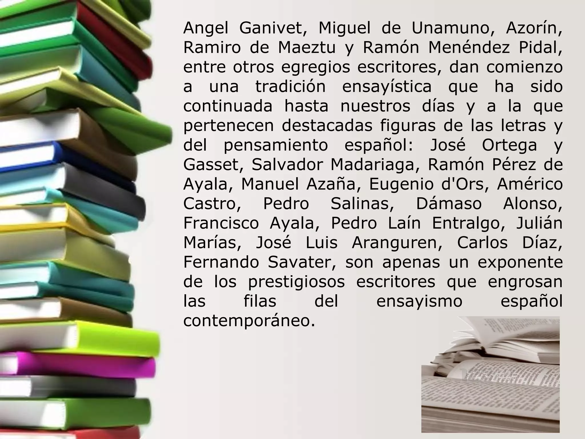 Angel Ganivet, Miguel de Unamuno, Azorín, Ramiro de Maeztu y Ramón Menéndez Pidal, entre otros egregios escritores, dan comienzo a una tradición ensayística que ha sido continuada hasta nuestros días y a la que pertenecen destacadas figuras de las letras y del pensamiento español: José Ortega y Gasset, Salvador Madariaga, Ramón Pérez de Ayala, Manuel Azaña, Eugenio d'Ors, Américo Castro, Pedro Salinas, Dámaso Alonso, Francisco Ayala, Pedro Laín Entralgo, Julián Marías, José Luis Aranguren, Carlos Díaz, Fernando Savater, son apenas un exponente de los prestigiosos escritores que engrosan las filas del ensayismo español contemporáneo. 