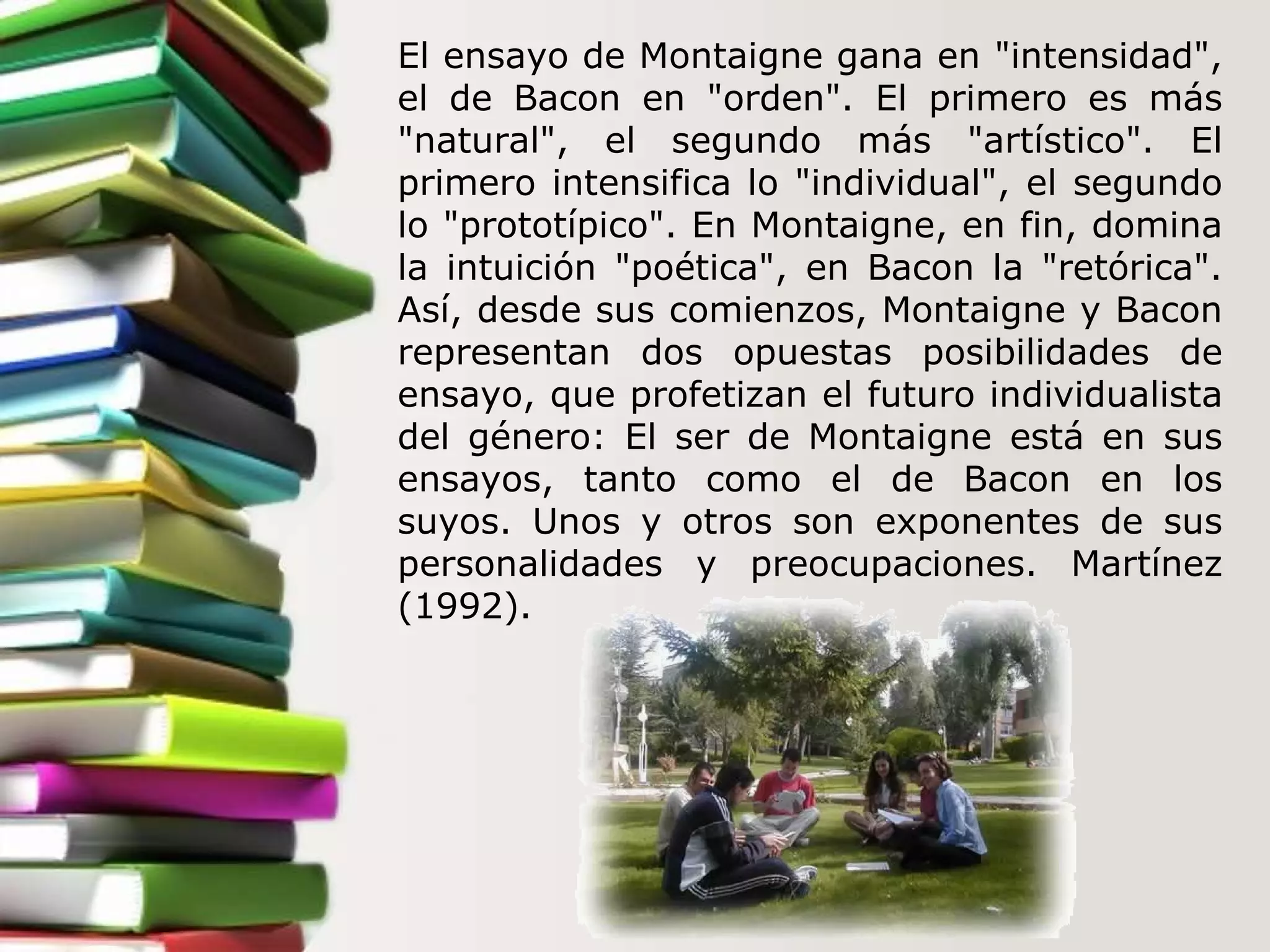 El ensayo de Montaigne gana en "intensidad", el de Bacon en "orden". El primero es más "natural", el segundo más "artístico". El primero intensifica lo "individual", el segundo lo "prototípico". En Montaigne, en fin, domina la intuición "poética", en Bacon la "retórica". Así, desde sus comienzos, Montaigne y Bacon representan dos opuestas posibilidades de ensayo, que profetizan el futuro individualista del género: El ser de Montaigne está en sus ensayos, tanto como el de Bacon en los suyos. Unos y otros son exponentes de sus personalidades y preocupaciones. Martínez (1992). 