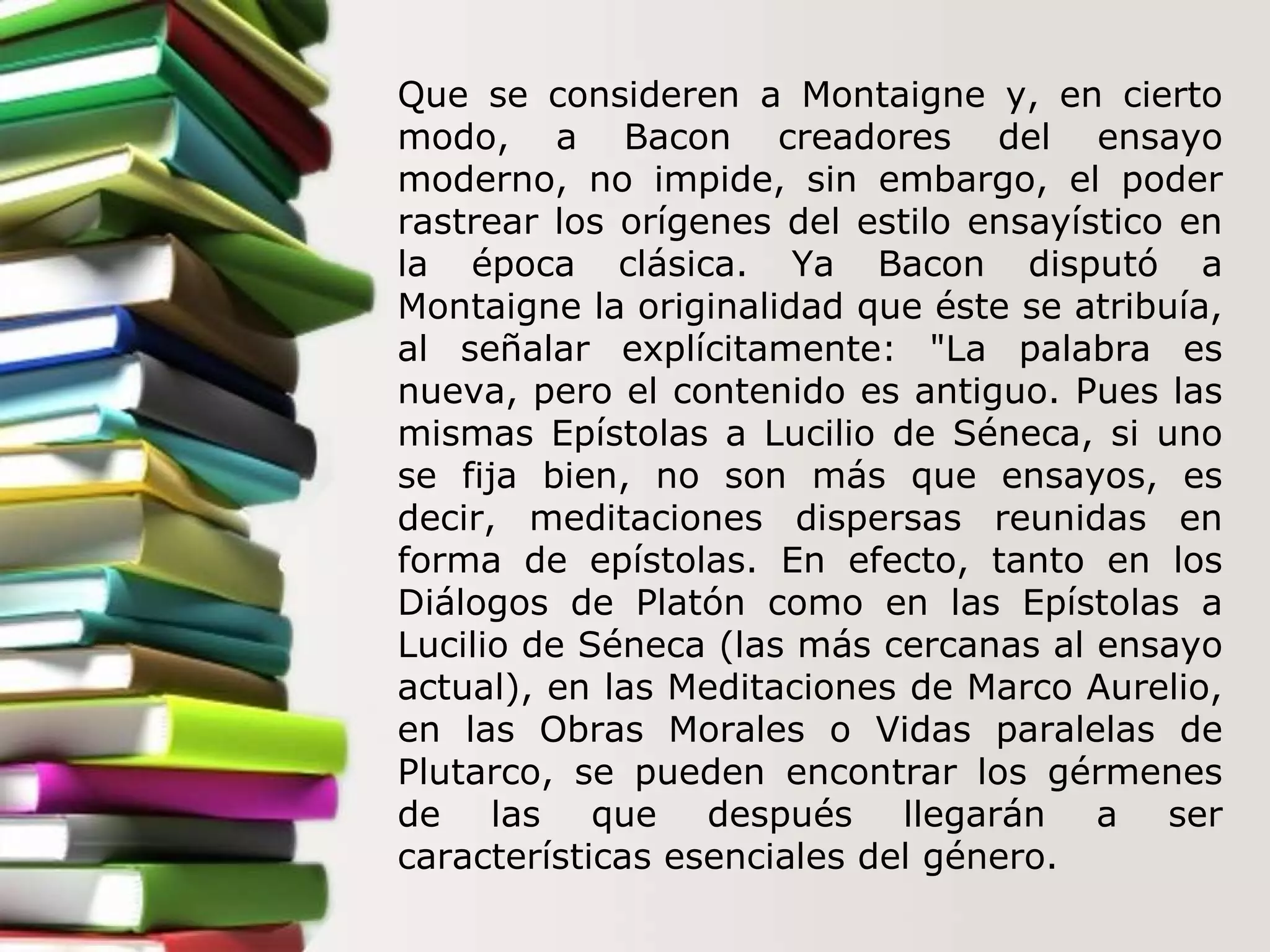 Que se consideren a Montaigne y, en cierto modo, a Bacon creadores del ensayo moderno, no impide, sin embargo, el poder rastrear los orígenes del estilo ensayístico en la época clásica. Ya Bacon disputó a Montaigne la originalidad que éste se atribuía, al señalar explícitamente: "La palabra es nueva, pero el contenido es antiguo. Pues las mismas Epístolas a Lucilio de Séneca, si uno se fija bien, no son más que ensayos, es decir, meditaciones dispersas reunidas en forma de epístolas. En efecto, tanto en los Diálogos de Platón como en las Epístolas   a Lucilio de Séneca (las más cercanas al ensayo actual), en las Meditaciones de Marco Aurelio, en las Obras Morales o Vidas paralelas de Plutarco, se pueden encontrar los gérmenes de las que después llegarán a ser características esenciales del género.  