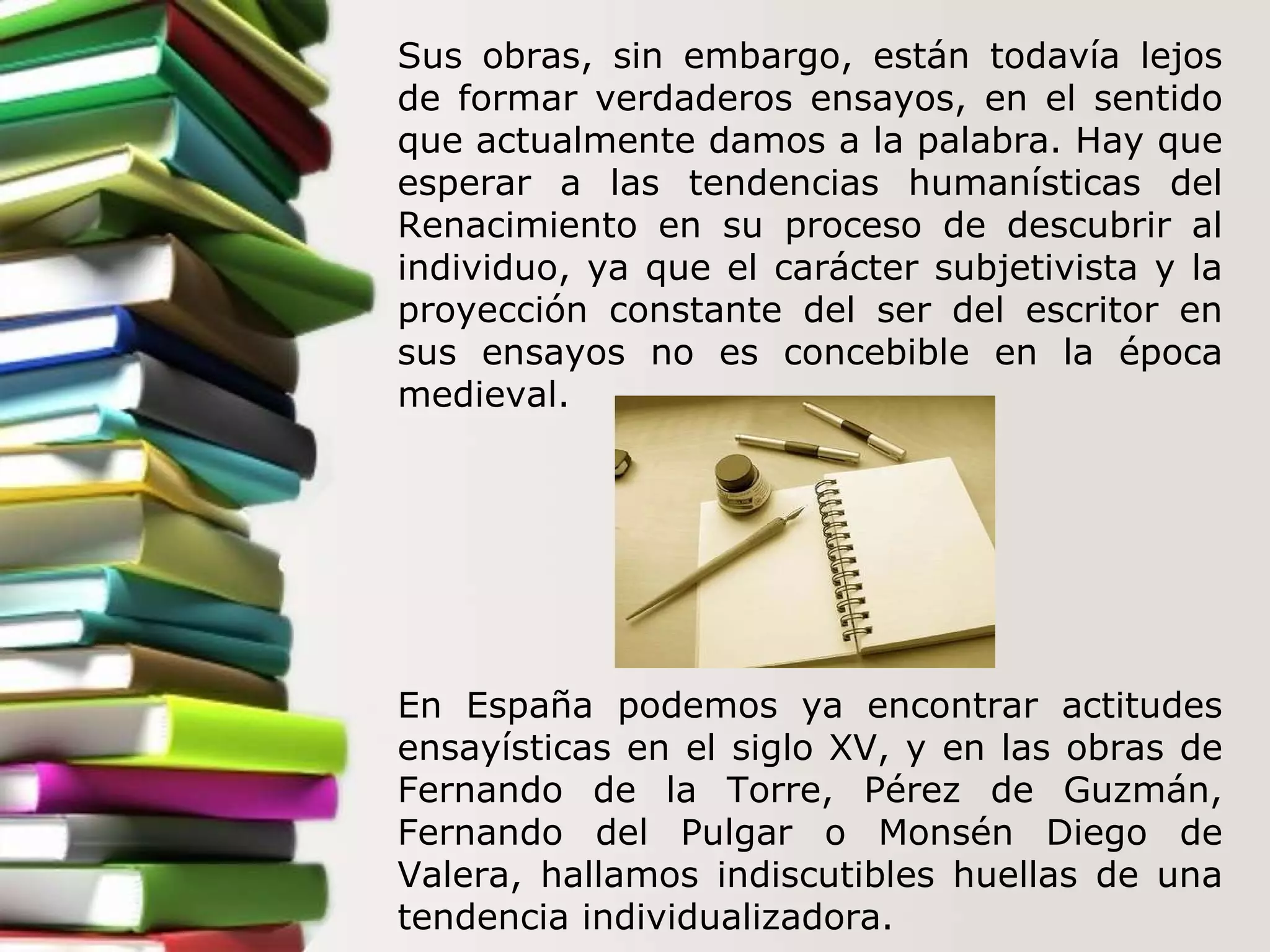 Sus obras, sin embargo, están todavía lejos de formar verdaderos ensayos, en el sentido que actualmente damos a la palabra. Hay que esperar a las tendencias humanísticas del Renacimiento en su proceso de descubrir al individuo, ya que el carácter subjetivista y la proyección constante del ser del escritor en sus ensayos no es concebible en la época medieval.   En España podemos ya encontrar actitudes ensayísticas en el siglo XV, y en las obras de Fernando de la Torre, Pérez de Guzmán, Fernando del Pulgar o Monsén Diego de Valera, hallamos indiscutibles huellas de una tendencia individualizadora.  