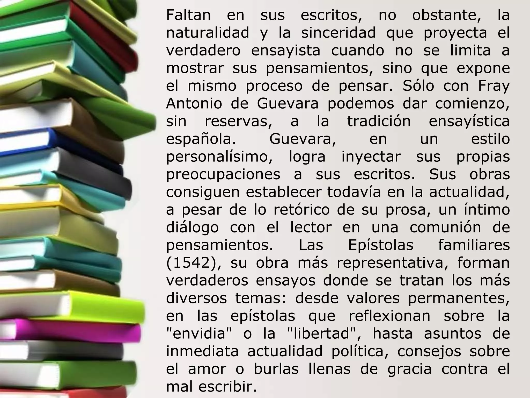 Faltan en sus escritos, no obstante, la naturalidad y la sinceridad que proyecta el verdadero ensayista cuando no se limita a mostrar sus pensamientos, sino que expone el mismo proceso de pensar. Sólo con Fray Antonio de Guevara podemos dar comienzo, sin reservas, a la tradición ensayística española. Guevara, en un estilo personalísimo, logra inyectar sus propias preocupaciones a sus escritos. Sus obras consiguen establecer todavía en la actualidad, a pesar de lo retórico de su prosa, un íntimo diálogo con el lector en una comunión de pensamientos. Las Epístolas familiares (1542), su obra más representativa, forman verdaderos ensayos donde se tratan los más diversos temas: desde valores permanentes, en las epístolas que reflexionan sobre la "envidia" o la "libertad", hasta asuntos de inmediata actualidad política, consejos sobre el amor o burlas llenas de gracia contra el mal escribir. 