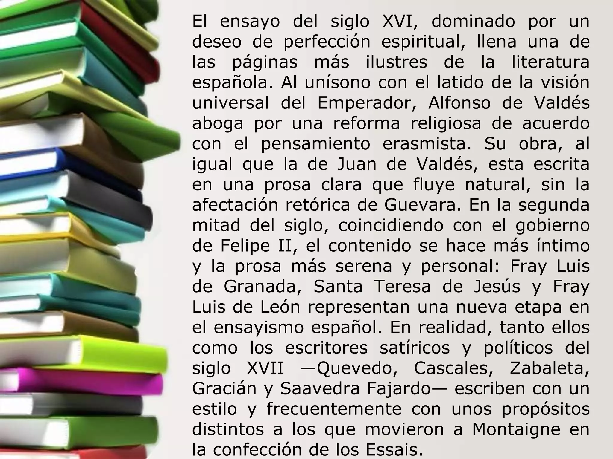 El ensayo del siglo XVI, dominado por un deseo de perfección espiritual, llena una de las páginas más ilustres de la literatura española. Al unísono con el latido de la visión universal del Emperador, Alfonso de Valdés aboga por una reforma religiosa de acuerdo con el pensamiento erasmista. Su obra, al igual que la de Juan de Valdés, esta escrita en una prosa clara que fluye natural, sin la afectación retórica de Guevara. En la segunda mitad del siglo, coincidiendo con el gobierno de Felipe II, el contenido se hace más íntimo y la prosa más serena y personal: Fray Luis de Granada, Santa Teresa de Jesús y Fray Luis de León representan una nueva etapa en el ensayismo español. En realidad, tanto ellos como los escritores satíricos y políticos del siglo XVII —Quevedo, Cascales, Zabaleta, Gracián y Saavedra Fajardo— escriben con un estilo y frecuentemente con unos propósitos distintos a los que movieron a Montaigne en la confección de los Essais.  