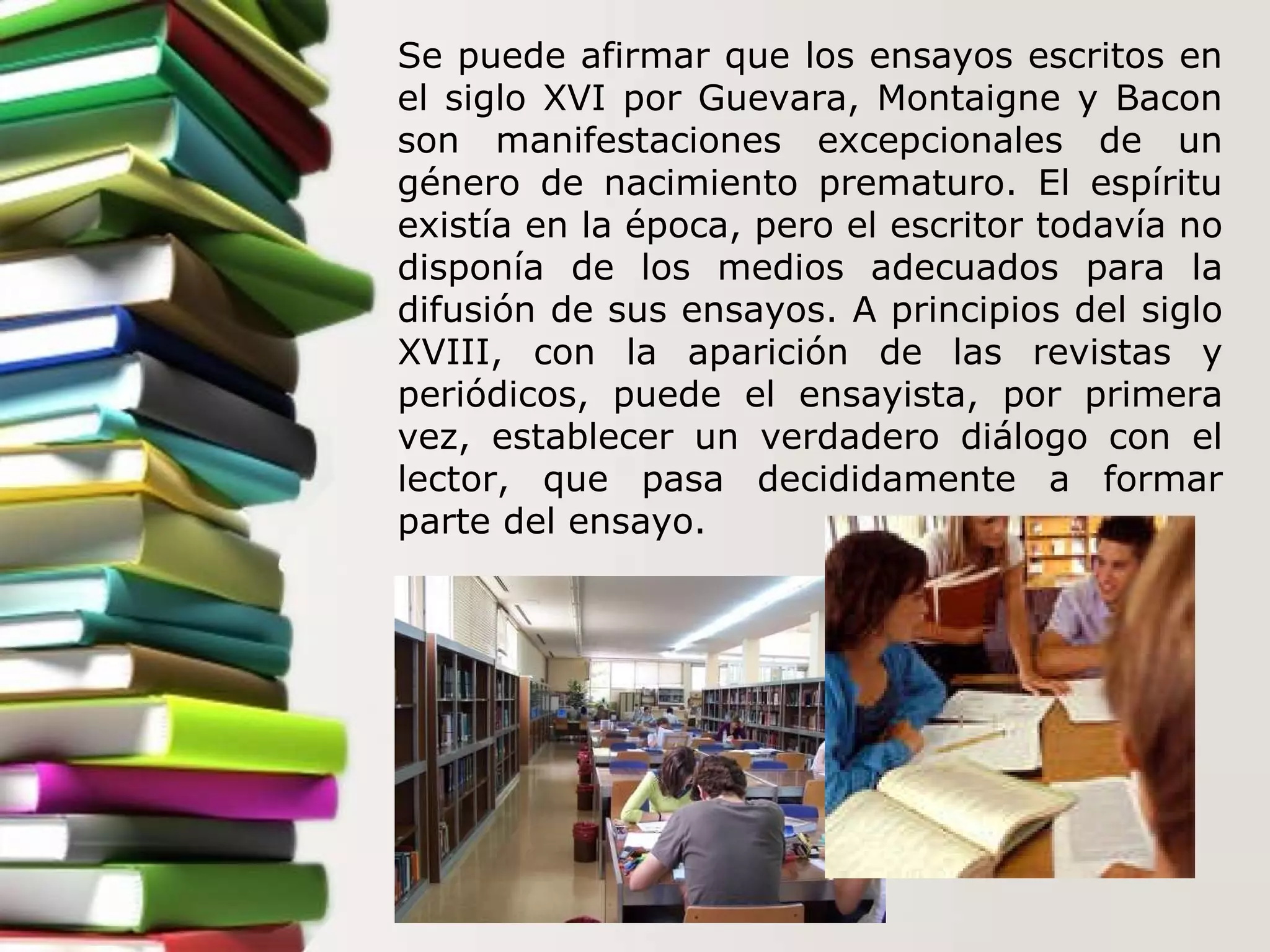 Se puede afirmar que los ensayos escritos en el siglo XVI por Guevara, Montaigne y Bacon son manifestaciones excepcionales de un género de nacimiento prematuro. El espíritu existía en la época, pero el escritor todavía no disponía de los medios adecuados para la difusión de sus ensayos. A principios del siglo XVIII, con la aparición de las revistas y periódicos, puede el ensayista, por primera vez, establecer un verdadero diálogo con el lector, que pasa decididamente a formar parte del ensayo.  