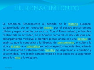 Se denomina Renacimiento al periodo de la historia europea,
caracterizada por un renovado interés por el pasado grecorromano
clásico y especialmente por su arte. Con el Renacimiento, el hombre
centra toda su actividad, en el hombre como tal, es decir después del
aletargamiento medieval el hombre piensa ahora con una libertad de
espíritu, que le conducirá a la libertad de pensamiento, el culto a la
vida y el amor a la naturalezason otros aspectos importantes, además
el Renacimiento estableció como fuentes de inspiración el equilibrio y
la serenidad. Pero lo más característico de esta época es la separación
entre lo cívico y lo religioso.


 08/06/2012
 