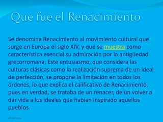 Se denomina Renacimiento al movimiento cultural que
surge en Europa el siglo XIV, y que se muestra como
característica esencial su admiración por la antigüedad
grecorromana. Este entusiasmo, que considera las
culturas clásicas como la realización suprema de un ideal
de perfección, se propone la limitación en todos los
ordenes, lo que explica el calificativo de Renacimiento,
pues en verdad, se trataba de un renacer, de un volver a
dar vida a los ideales que habían inspirado aquellos
pueblos.
08/06/2012
 