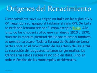 El renacimiento tuvo su origen en Italia en los siglos XIV y
XV, llegando a su apogeo al iniciarse el siglo XVI. De Italia
se extiende lentamente por Europa excepto Rusia. A lo
largo de los cincuenta años que van desde 1520 a 1570,
discurre la madura plenitud del Renacimiento y también
se percibe su ocaso. Toda la Europa de Occidente toma
parte ahora en el movimiento de las artes y de las letras.
La recepción de los gustos italianos se generaliza, los
grandes maestros surgen ya no solo en Italia, sino en
todo el ámbito de las monarquías occidentales.

08/06/2012
 