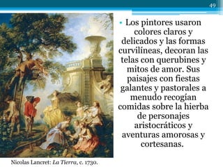 • Los pintores usaron
colores claros y
delicados y las formas
curvilíneas, decoran las
telas con querubines y
mitos de amor. Sus
paisajes con fiestas
galantes y pastorales a
menudo recogían
comidas sobre la hierba
de personajes
aristocráticos y
aventuras amorosas y
cortesanas.
Nicolas Lancret: La Tierra, c. 1730.
49
 