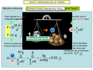 MASA Y DENSIDAD DE LA TIERRA Métodos indirectos ¿Cómo medir la masa y la densidad de la Tierra? Para un cuerpo situado en la superficie terrestre  F  es la fuerza con la que es atraído por la tierra. Para calcular la  masa  recurrimos a la  ley de la gravitación universal . Si consideramos como aproximación que la Tierra es una esfera perfecta, su  volumen  será: la distancia entre los dos cuerpos es el radio terrestre Este valor de la densidad contrasta con la densidad media de las rocas que constituyen los continentes que es de  Estudiar la masa y densidad de la Tierra 