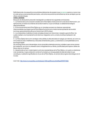 Definitivamente,los pequeños consumidores deberemos de esperar a que la ciencia avance un poco mas
en este campo y sea accesible para todos,solo entonces podremos beneficiarnos de las ventajas que nos
ofrece esta tecnología.
CONCLUSIONES
Después de efectuada la presente investigación se obtienen las siguientes conclusiones:
1.- La historia de la comunicación a través de la Fibra Óptica revolucionó el mundo de la información,con
aplicaciones,en todos los órdenes de la vida moderna,lo que constituyó un adelanto tecnológico
altamente efectivo.
2.- El funcionamiento de la Fibra Óptica es un complejo proceso con diversas operaciones
interconectadas que logran que la Fibra Óptica funcione como medio de transportación de la señal
luminosa,generando todo ello por el transmisor LED’S y láser.
3.- Los dispositivos implícitos en este complejo proceso son:transmisor,receptor y guía de fibra, los
cuales realizan una importante función técnica,integrados como un todo a la eficaz realización del
proceso.
4.- La Fibra Óptica tiene como ventajas indiscutibles,la alta velocidad al navegar por internet, así como su
inmunidad al ruido e interferencia,reducidas dimensiones y peso,y sobre todo su compatibilidad con la
tecnología digital.
Sin embargo tiene como desventajas:el ser accesible solamente para las ciudades cuyas zonas posean
tal instalación,asícomo su elevado costo,la fragilidad de sus fibras y la dificultad para reparar cables de
fibras rotos en el campo.
5.- Actualmente se han modernizado mucho las características de la Fibra Óptica, en cuanto a coberturas
más resistentes,mayor protección contra la humedad yun empaquetado de alta densidad,lo que
constituye un adelanto significativo en el uso de la Fibra Óptica, al servicio del progreso tecnológico en el
mundo.
Leer más: http://www.monografias.com/trabajos13/fibropt/fibropt.shtml#ixzz3RRRTGfQt
 