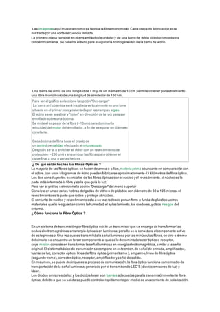 Las imágenes aquímuestran como se fabrica la fibra monomodo.Cada etapa de fabricación esta
ilustrada por una corta secuencia filmada.
La primera etapa consiste en el ensamblado de un tubo y de una barra de vidrio cilíndrico montados
concéntricamente.Se calienta el todo para asegurar la homogeneidad de la barra de vidrio.
Una barra de vidrio de una longitud de 1 m y de un diámetro de 10 cm permite obtener por estiramiento
una fibra monomodo de una longitud de alrededor de 150 km.
Para ver el gráfico seleccione la opción "Descargar"
La barra así obtenida será instalada verticalmente en una torre
situada en el primer piso y calentada por las rampas a gas.
El vidrio se va a estirar y "colar" en dirección de la raiz para ser
enrollado sobre una bobina.
Se mide el espesor de la fibra (~10um) para dominar la
velocidad del motor del enrollador,a fin de asegurar un diámetro
constante.
Cada bobina de fibra hace el objeto de
un control de calidad efectuado al microscopio.
Después se va a envolver el vidrio con un revestimiento de
protección (~230 um) y ensamblar las fibras para obtener el
cable final a una o varias hebras.
¿ De qué están hechas las Fibras Ópticas ?
La mayoría de las fibras ópticas se hacen de arena o sílice,materia prima abundante en comparación con
el cobre.con unos kilogramos de vidrio pueden fabricarse aproximadamente 43 kilómetros de fibra óptica.
Los dos constituyentes esenciales de las fibras ópticas son el núcleo yel revestimiento.el núcleo es la
parte más interna de la fibra y es la que guía la luz.
Para ver el gráfico seleccione la opción "Descargar"del menú superior
Consiste en una o varias hebras delgadas de vidrio o de plástico con diámetro de 50 a 125 micras.el
revestimiento es la parte que rodea y protege al núcleo.
El conjunto de núcleo y revestimiento está a su vez rodeado por un forro o funda de plástico u otros
materiales que lo resguardan contra la humedad,el aplastamiento,los roedores,y otros riesgos del
entorno.
¿ Cómo funciona la Fibra Óptica ?
En un sistema de transmisión por fibra óptica existe un transmisor que se encarga de transformar las
ondas electromagnéticas en energía óptica o en luminosa,por ello se le considera el componente activo
de este proceso.Una vez que es transmitida la señal luminosa por las minúsculas fibras,en otro extremo
del circuito se encuentra un tercer componente al que se le denomina detector óptico o receptor,
cuya misión consiste en transformar la señal luminosa en energía electromagnética,similar a la señal
original.El sistema básico de transmisión se compone en este orden,de señal de entrada,amplificador,
fuente de luz, corrector óptico, línea de fibra óptica (primer tramo ), empalme,línea de fibra óptica
(segundo tramo),corrector óptico,receptor, amplificador yseñal de salida.
En resumen,se puede decir que este proceso de comunicación,la fibra óptica funciona como medio de
transportación de la señal luminosa,generado por el transmisor de LED’S (diodos emisores de luz) y
láser.
Los diodos emisores de luz y los diodos láser son fuentes adecuadas para la transmisión mediante fibra
óptica, debido a que su salida se puede controlar rápidamente por medio de una corriente de polarización.
 