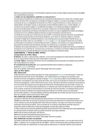 Además su pequeño tamaño,su luminosidad,longitud de onda y el bajo voltaje necesario para manejarlos
son características atractivas.
¿ Cuáles son los dispositivos implícitos en este proceso ?
Los bloques principales de un enlace de comunicaciones de fibra óptica son:transmisor,receptor y guía
de fibra. El transmisor consiste de una interfase analógica o digital,un conversor de voltaje a corriente,
una fuente de luz y un adaptador de fuente de luz a fibra. La guía de fibra es un vidrio ultra puro o un
cable plástico.El receptor incluye un dispositivo conector detector de fibra a luz, un foto detector, un
conversor de corriente a voltaje un amplificador de voltaje y una interfase analógica o digital En un
transmisor de fibra óptica la fuente de luz se puede modular por una señal análoga o digital.
Acoplando impedancias ylimitando la amplitud de la señal o en pulsos digitales.El conversor de voltaje a
corriente sirve como interfase eléctrica entre los circuitos de entrada y la fuente de luz.
La fuente de luz puede ser un diodo emisor de luz LED o un diodo de inyección láser ILD, la cantidad de
luz emitida es proporcional a la corriente de excitación, por lo tanto el conversor voltaje a corriente
convierte el voltaje de la señal de entrada en una corriente que se usa para dirigir la fuente de luz. La
conexión de fuente a fibra es una interfase mecánica cuya función es acoplar la fuente de luz al cable.
La fibra óptica consiste de un núcleo de fibra de vidrio o plástico,una cubierta y una capa protectora. El
dispositivo de acoplamiento del detector de fibra a luz también es un acoplador mecánico.
El detector de luz generalmente es un diodo PIN o un APD (fotodiodo de avalancha).Ambos convierten la
energía de luz en corriente.En consecuencia,se requiere un conversor corriente a voltaje que transforme
los cambios en la corriente del detector a cambios de voltaje en la señal de salida.
COMPONENTES Y TIPOS DE FIBRA ÓPTICA
Componentes de la Fibra Óptica
El Núcleo: En sílice,cuarzo fundido o plástico - en el cual se propagan las ondas ópticas.Diámetro:50 o
62,5 um para la fibra multimodo y 9um para la fibra monomodo.
La Funda Óptica: Generalmente de los mismos materiales que el núcleo pero con aditivos que confinan
las ondas ópticas en el núcleo.
El revestimiento de protección: por lo general esta fabricado en plástico y asegura la
protección mecánica de la fibra.
Para ver el gráfico seleccione la opción "Descargar"del menú superior
Tipos de Fibra Óptica:
Fibra Monomodo:
Potencialmente,esta es la fibra que ofrece la mayor capacidad de transporte de información.Tiene una
banda de paso del orden de los 100 GHz/km. Los mayores flujos se consiguen con esta fibra,pero
también es la más compleja de implantar.El dibujo muestra que sólo pueden ser transmitidos los rayos
que tienen una trayectoria que sigue el eje de la fibra, por lo que se ha ganado el nombre de "monomodo"
(modo de propagación,o camino del haz luminoso,único).Son fibras que tienen el diámetro del núcleo en
el mismo orden de magnitud que la longitud de onda de las señales ópticas que transmiten,es decir,de
unos 5 a 8 m m.Si el núcleo está constituido de un material cuyo índice de refracción es muy diferente al
de la cubierta, entonces se habla de fibras monomodo de índice escalonado.Los elevados flujos que se
pueden alcanzar constituyen la principal ventaja de las fibras monomodo,ya que sus pequeñas
dimensiones implican un manejo delicado yentrañan dificultades de conexión que aún se domi nan mal.
Para ver el gráfico seleccione la opción "Descargar"
Fibra Multimodo de Índice Gradiante Gradual:
Las fibras multimodo de índice de gradiente gradual tienen una banda de paso que llega hasta los
500MHz por kilómetro.Su principio se basa en que el índice de refracción en el interior del núcleo no es
único y decrece cuando se desplaza del núcleo hacia la cubierta. Los rayos luminosos se encuentran
enfocados hacia el eje de la fibra, como se puede ver en el dibujo.Estas fibras permiten reducir la
dispersión entre los diferentes modos de propagación a través del núcleo de la fibra.
La fibra multimodo de índice de gradiente gradual de tamaño 62,5/125 m (diámetro del núcleo/diámetro de
la cubierta) está normalizado,pero se pueden encontrar otros tipos de fibras:
Multimodo de índice escalonado 100/140 mm.
Multimodo de índice de gradiente gradual 50/125 m m.
Para ver el gráfico seleccione la opción "Descargar"del menú superior
Fibra Multimodo de índice escalonado:
Las fibras multimodo de índice escalonado están fabricadas a base de vidrio, con una atenuación de 30
dB/km, o plástico,con una atenuación de 100 dB/km. Tienen una banda de paso que llega hasta los 40
MHz por kilómetro.En estas fibras,el núcleo está constituido por un material uniforme cuyo índice de
 