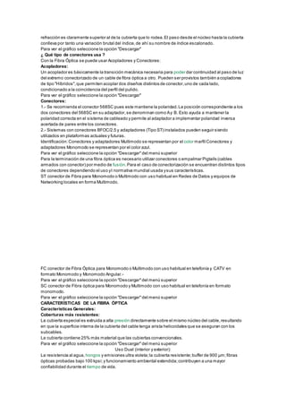 refracción es claramente superior al de la cubierta que lo rodea.El paso desde el núcleo hasta la cubierta
conlleva por tanto una variación brutal del índice,de ahí su nombre de índice escalonado.
Para ver el gráfico seleccione la opción "Descargar"
¿ Qué tipo de conectores usa ?
Con la Fibra Óptica se puede usar Acopladores y Conectores:
Acopladores:
Un acoplador es básicamente la transición mecánica necesaria para poder dar continuidad al paso de luz
del extremo conectorizado de un cable de fibra óptica a otro. Pueden ser provistos también acopladores
de tipo "Híbridos",que permiten acoplar dos diseños distintos de conector,uno de cada lado,
condicionado a la coincidencia del perfil del pulido.
Para ver el gráfico seleccione la opción "Descargar"
Conectores:
1.- Se recomienda el conector 568SC pues este mantiene la polaridad.La posición correspondiente a los
dos conectores del 568SC en su adaptador,se denominan como Ay B. Esto ayuda a mantener la
polaridad correcta en el sistema de cableado y permite al adaptador a implementar polaridad inversa
acertada de pares entre los conectores.
2.- Sistemas con conectores BFOC/2.5 y adaptadores (Tipo ST) instalados pueden seguir siendo
utilizados en plataformas actuales y futuras.
Identificación:Conectores y adaptadores Multimodo se representan por el color marfil Conectores y
adaptadores Monomodo se representan por el color azul.
Para ver el gráfico seleccione la opción "Descargar"del menú superior
Para la terminación de una fibra óptica es necesario utilizar conectores o empalmar Pigtails (cables
armados con conector) por medio de fusión.Para el caso de conectorización se encuentran distintos tipos
de conectores dependiendo el uso yl normativa mundial usada ysus características.
ST conector de Fibra para Monomodo o Multimodo con uso habitual en Redes de Datos y equipos de
Networking locales en forma Multimodo.
FC conector de Fibra Óptica para Monomodo o Multimodo con uso habitual en telefonía y CATV en
formato Monomodo y Monomodo Angular.-
Para ver el gráfico seleccione la opción "Descargar"del menú superior
SC conector de Fibra óptica para Monomodo y Multimodo con uso habitual en telefonía en formato
monomodo.
Para ver el gráfico seleccione la opción "Descargar"del menú superior
CARACTERÍSTICAS DE LA FIBRA ÓPTICA
Características Generales:
Coberturas más resistentes:
La cubierta especial es extruida a alta presión directamente sobre el mismo núcleo del cable,resultando
en que la superficie interna de la cubierta del cable tenga arista helicoidales que se aseguran con los
subcables.
La cubierta contiene 25% más material que las cubiertas convencionales.
Para ver el gráfico seleccione la opción "Descargar"del menú superior
Uso Dual (interior y exterior):
La resistencia al agua, hongos y emisiones ultra violeta;la cubierta resistente;buffer de 900 µm;fibras
ópticas probadas bajo 100 kpsi;y funcionamiento ambiental extendida;contribuyen a una mayor
confiabilidad durante el tiempo de vida.
 