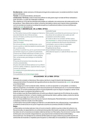 Enrollamiento: existe siempre un límite para el ángulo de curvatura pero, la existencia del forro impide
que se sobrepase.
Torsión: es el esfuerzo lateral y de tracción.
Limitaciones Térmicas: estas limitaciones difieren en alto grado según se trate de fibras realizadas a
partir del vidrio o a partir de materiales sintéticos.
Otro objetivo es minimizar las pérdidas adicionales por cableado y las variaciones de la atenuación con la
temperatura.Tales diferencias se deben a diseños calculados a veces para mejorar otras propiedades,
como la resistencia mecánica,la calidad de empalme,el coeficiente de relleno (número de fibras por
mm2) o el costo de producción.
VENTAJAS Y DESVENTAJAS DE LA FIBRA ÓPTICA
VENTAJAS
La fibra óptica hace posible navegar por Internet a
una velocidad de dos millones de bps.
Acceso ilimitado ycontinuo las 24 horas del día,
sin congestiones.
Video y sonido en tiempo real.
Fácil de instalar.
Es inmune al ruido y las interferencias,como
ocurre cuando un alambre telefónico pierde parte
de su señal a otra.
Las fibras no pierden luz, por lo que la transmisión
es también segura yno puede ser perturbada.
Carencia de señales eléctricas en la fibra,por lo
que no pueden dar sacudidas ni otros peligros.
Son convenientes para trabajar en ambientes
explosivos.
Presenta dimensiones más reducidas que los
medios preexistentes.
El peso del cable de fibras ópticas es muy inferior
al de los cables metálicos,capazde llevar un gran
número de señales.
La materia prima para fabricarla es abundante en
la naturaleza.
Compatibilidad con la tecnología digital.
DESVENTAJAS
Sólo pueden suscribirse las personas que viven en
las zonas de la ciudad por las cuales ya esté
instalada la red de fibra óptica.
El coste es alto en la conexión de fibra óptica,
las empresas no cobran por tiempo de utilización
sino por cantidad de información transferida al
computador,que se mide en megabytes.
El coste de instalación es elevado.
Fragilidad de las fibras.
Disponibilidad limitada de conectores.
Dificultad de reparar un cable de fibras roto en el
campo.
APLICACIONES DE LA FIBRA ÓPTICA
Internet
El servicio de conexión a Internet por fibra óptica,derriba la mayor limitación del ciberespacio:su
exasperante lentitud.El propósito del siguiente artículo es describir el mecanismo de acción,las ventajas
y sus desventajas.
Para navegar por la red mundial de redes,Internet, no sólo se necesitan un computador,un módem y
algunos programas,sino también una gran dosis de paciencia.El ciberespacio es un mundo lento hasta el
desespero.Un usuario puede pasar varios minutos esperando a que se cargue una página o varias horas
tratando de bajar un programa de la Red a su PC.
Esto se debe a que las líneas telefónicas,el medio que utiliza la mayoría de los 50 millones de usuarios
para conectarse a Internet, no fueron creadas para transportar videos,gráficas,textos y todos los demás
elementos que viajan de un lado a otro en la Red.
Pero las líneas telefónicas no son la única vía hacia el ciberespacio.Recientemente un servicio permite
conectarse a Internet a través de la fibra óptica.
La fibra óptica hace posible navegar por Internet a una velocidad de dos millones de bps,impensable en
el sistema convencional,en el que la mayoría de usuarios se conecta a 28.000 0 33.600 bps.
Redes
La fibra óptica se emplea cada vez más en la comunicación,debido a que las ondas de luztienen una
frecuencia alta y la capacidad de una señal para transportar información aumenta con la frecuencia.En
las redes de comunicaciones se emplean sistemas de láser con fibra óptica.Hoy funcionan muchas redes
de fibra para comunicación a larga distancia,que proporcionan conexiones transcontinentales y
transoceánicas.Una ventaja de los sistemas de fibra óptica es la gran distancia que puede recorrer una
señal antes de necesitar un repetidor para recuperar su intensidad.En la actualidad,los repetidores de
 