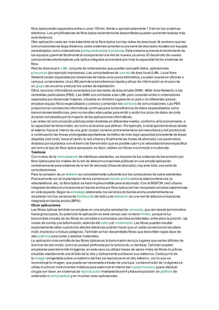 fibra óptica están separados entre síunos 100 km,frente a aproximadamente 1,5 km en los sistemas
eléctricos.Los amplificadores de fibra óptica recientemente desarrollados pueden aumentar todavía más
esta distancia.
Otra aplicación cada vez más extendida de la fibra óptica son las redes de área local.Al contrario que las
comunicaciones de larga distancia,estos sistemas conectan a una serie de abonados locales con equipos
centralizados como ordenadores (computadoras) o impresoras.Este sistema aumenta el rendimiento de
los equipos ypermite fácilmente la incorporación a la red de nuevos usuarios.El desarrollo de nuevos
componentes electroópticos yde óptica integrada aumentará aún más la capacidad de los sistemas de
fibra.
Red de área local o LAN, conjunto de ordenadores que pueden compartir datos,aplicaciones
y recursos (por ejemplo impresoras).Las computadoras de una red de área local (LAN, Local Area
Network) están separadas por distancias de hasta unos pocos kilómetros,y suelen usarse en oficinas o
campus universitarios.Una LAN permite la transferencia rápida y eficaz de información en el seno de
un grupo de usuarios yreduce los costes de explotación.
Otros recursos informáticos conectados son las redes de área amplia (WAN, Wide Area Network) o las
centralitas particulares (PBX). Las WAN son similares a las LAN,pero conectan entre sí ordenadores
separados por distancias mayores,situados en distintos lugares de un país o en diferentes países;
emplean equipo físico especializado y costoso y arriendan los servicios de comunicaciones.Las PBX
proporcionan conexiones informáticas continuas para la transferencia de datos especializados como
transmisiones telefónicas,pero no resultan adecuadas para emitir y recibir los picos de datos de corta
duración empleados por la mayoría de las aplicaciones informáticas.
Las redes de comunicación públicas están divididas en diferentes niveles;conforme al funcionamiento,a
la capacidad de transmisión,asícomo al alcance que definen.Por ejemplo,si está aproximándose desde
el exterior hacia el interior de una gran ciudad,se tiene primeramente la red interurbana y red provicional,
a continuación las líneas prolongadas aportadoras de tráfico de más baja capacidad procedente de áreas
alejadas (red rural),hacia el centro la red urbana y finalmente las líneas de abonado.Los parámetros
dictados por la práctica son el tramo de transmisión que es posible cubrir y la velocidad binaria específica
asícomo el tipo de fibra óptica apropiado,es decir,cables con fibras monomodo ó multimodo.
Telefonía
Con motivo de la normalización de interfaces existentes,se dispone de los sistemas de transmisión por
fibra óptica para los niveles de la red de telecomunicaciones públicas en una amplia aplicación,
contrariamente para sistemas de la red de abonado (línea de abonado),hay ante todo una serie de
consideraciones.
Para la conexión de un teléfono es completamente suficiente con los conductores de cobre existentes.
Precisamente con la implantación de los servicios en banda ancha como la videoconferencia,la
videotelefonía,etc, la fibra óptica se hará imprescindible para el abonado.Con el BIGFON (red urbana
integrada de telecomunicaciones en banda ancha por fibra óptica) se han recopilado amplias experiencias
en este aspecto.Según la estrategia elaborada,los servicios de banda ancha posteriormente se
ampliarán con los servicios de distribución de radio y de televisión en una red de telecomunicaciones
integrada en banda ancha (IBFN).
Otras aplicaciones
Las fibras ópticas también se emplean en una amplia variedad de sensores,que van desde termómetros
hasta giroscopios.Su potencial de aplicación en este campo casi no tiene límites,porque la luz
transmitida a través de las fibras es sensible a numerosos cambios ambientales,entre ellos la presión, las
ondas de sonido y la deformación,además del calor y el movimiento.Las fibras pueden resultar
especialmente útiles cuando los efectos eléctricos podrían hacer que un cable convencional resultara
inútil,impreciso o incluso peligroso.También se han desarrollado fibras que transmiten rayos láser de
alta potencia para cortar y taladrar materiales.
La aplicación más sencilla de las fibras ópticas es la transmisión de luza lugares que serían difíciles de
iluminar de otro modo,como la cavidad perforada por la turbina de un dentista.También pueden
emplearse para transmitir imágenes;en este caso se utilizan haces de varios miles de fibras muyfinas,
situadas exactamente una al lado de la otra y ópticamente pulidas en sus extremos.Cada punto de
la imagen proyectada sobre un extremo del haz se reproduce en el otro extremo, con lo que se
reconstruye la imagen,que puede ser observada a través de una lupa. La transmisión de imágenes se
utiliza mucho en instrumentos médicos para examinar el interior del cuerpo humano ypara efectuar
cirugía con láser,en sistemas de reproducción mediante facsímil y fotocomposición,en gráficos de
ordenador o computadora y en muchas otras aplicaciones.
 