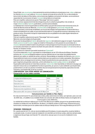 SuperCable :es una empresa transnacional de servicios de telecomunicaciones en voz, video y data que
ha ofrecido televisión por cable en Venezuela desde comienzo de los años 90.Con su tecnología de
transmisión de datos en fibra óptica,comunicaciones digitales ycompresión de datos,se encuentra en
capacidad de incursionar en el vasto mercado de las telecomunicaciones.
Para ver el gráfico seleccione la opción "Descargar"del menú superior
Son los únicos capaces de brindar tecnología de punta,la cobertura geográfica más amplia,la
mayor eficiencia de la inversión publicitaria,y servicio personalizado.
La totalidad de la red de SuperCable es de fibra óptica que permite la transmisión de banda ancha.El
sector de Banda ancha de Motorola, empresa líder a nivel global en soluciones integrales de
comunicaciones y soluciones embebidas,es el socio tecnológico de Supercable en el desarrollo de su
sistema de televisión por cable,el que será transformado en un paquete de servicios interactivos en los
próximos años.El acuerdo incluye la implementación de una plataforma de cable digital interactivo en
Bogotá y en Caracas.
Para ver el gráfico seleccione la opción "Descargar"del menú superior
Motorola socio tecnológico de Supercable
El anuncio ha despertado el interés del sector de negocios de la televisión paga en la región.Supercable
inició operaciones en Ecuador,luego se instaló en Venezuela y el año pasado los accionistas de la
empresa tomaron la determinación de participar a nivel panregional.El primer paso es el lanzamiento en
el mercado colombiano con planes de añadir otro país este año.Instalaron su casa matrizen el sur de La
Florida,en Estados Unidos.
¿De cuánto es la inversión que están haciendo en Colombia?
La primera etapa del proyecto que estamos contemplando,es de 120 millones de dólares.Nuestros
estudios de mercadeo en Bogotá revelaron que hay deficiencias en casi todas las plataformas de
televisión por cable:en calidad de señal y servicios.Necesidades en aspectos de Internety sus precios.
Supercable tomó esto como una gran oportunidad y por eso partimos en redes avanzadas,fibra óptica y
realización de la convergencia de servicios.Estamos partiendo de cero para atender a un mercado de
gran magnitud y de grandes carencias.¿Cómo afrontaran la piratería y los problemas de tarifas?
Supercable está haciendo en Colombia una de las inversiones más importantes en televisión de pago y la
reacción incluso de sus competidores ha sido muypositiva,ya que es un paso adelante que el país dará,
justamente en uno de sus peores momentos.Esa es la esperanza de empresarios yejecutivos de esta
industria y, principalmente,la de los usuarios.
COMPARACIÓN CON OTROS MEDIOS DE COMUNICACIÓN
Comparación con los cables coaxiales
Características Fibra Óptica Coaxial
Longitud de la Bobina (mts) 2000 230
Peso (kgs/km) 190 7900
Diámetro (mm) 14 58
Radio de Curvatura (cms) 14 55
Distancia entre repetidores (Kms) 40 1.5
Atenuación (dB / km) para un Sistema de 56 Mbps 0.4 40
Comunicaciones por Satélite vs Fibra Óptica
Es más económica la F.O. para distancias cortas y altos volúmenes de tráfico, por ejemplo, para una ruta
de 2000 ctos., el satélite no es rentable frente a la solución del cable de fibras hasta una longitud de l a
misma igual a unos 2500 kms.
La calidad de la señal por cable es por mucho más alta que por satélite,porque en los geoestacionarios,
situados en órbitas de unos 36,000 kms.de altura,y el retardo próximo a 500 mseg.introduce eco en la
transmisión,mientras que en los cables este se sitúa por debajo de los 100 mseg admitidos por el CCITT.
.
OPINIONES PERSONALES
En nuestra opinión la F.O. solo es recomendable para Empresas y no para pequeños usuarios debido a
su elevado coste, no solo el coste de instalación sino también por el de las cuotas,además siempre estas
a expensas de que haya una línea de F.O. cerca de tu casa ya que si no es asíla instalación no es
factible.
 