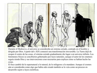 Durante el Medioevo, el universo se consideraba un sistema cerrado, centrado en el hombre y
dirigido por Dios. A partir del s XIX comenzó una transformación irreversible. La Tierra dejó de
ocupar el centro de las cosas, el sistema cerrado gradualmente dio lugar a un universo infinito. Los
fenómenos físicos se concibieron gobernados por leyes naturales, aunque el autor de los estatutos
seguía siendo Dios y sus intervenciones eran necesarias para explicar cómo se habían hecho las
cosas.
El foco cambió de lo supernatural a lo natural, de lo milagroso a lo mundano. Aunque el cosmos
aún se consideraba como algo que había sido creado también se lo veía como un proceso en
desarrollo sujeto a leyes científicas.
 