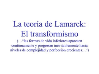 La teoría de Lamarck:
El transformismo
(…“las formas de vida inferiores aparecen
continuamente y progresan inevitablemente hacia
niveles de complejidad y perfección crecientes…”)
 