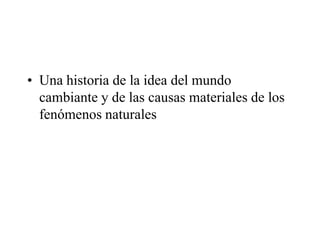• Una historia de la idea del mundo
cambiante y de las causas materiales de los
fenómenos naturales
 