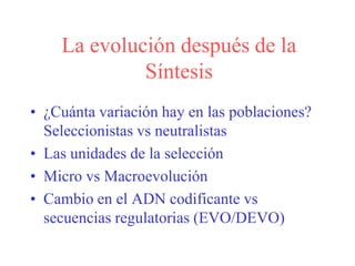 La evolución después de la
Síntesis
• ¿Cuánta variación hay en las poblaciones?
Seleccionistas vs neutralistas
• Las unidades de la selección
• Micro vs Macroevolución
• Cambio en el ADN codificante vs
secuencias regulatorias (EVO/DEVO)
 