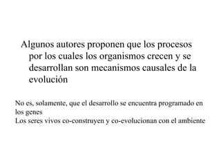 Algunos autores proponen que los procesos
por los cuales los organismos crecen y se
desarrollan son mecanismos causales de la
evolución
No es, solamente, que el desarrollo se encuentra programado en
los genes
Los seres vivos co-construyen y co-evolucionan con el ambiente
 
