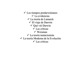  Los tiempos predarwinianos
 La evidencias
 La teoría de Lamarck
 El viaje de Darwin
 Qué vió Darwin
 Las críticas
 Weisman
 La teoría mutacionista
 La teoría Moderna de la Evolución
 Las críticas
 
