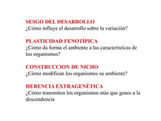 SESGO DEL DESARROLLO
¿Cómo influye el desarrollo sobre la variación?
PLASTICIDAD FENOTÍPICA
¿Cómo da forma el ambiente a las características de
los organismos?
CONSTRUCCION DE NICHO
¿Cómo modifican los organismos su ambiente?
HERENCIA EXTRAGENÉTICA
¿Cómo transmiten los organismos más que genes a la
descendencia
 
