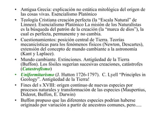 • Antigua Grecia: explicación no estática mitológica del origen de
las cosas vivas. Esencialismo Platónico
• Teología Cristiana creación perfecta (la “Escala Natural” de
Linneo). Esencialismo Platónico La misión de los Naturalistas
es la búsqueda del patrón de la creación (la “marca de dios”), la
cual es perfecta, permanente y no cambia.
• Cuestionamientos: posición central de Tierra. Teorías
mecanicísticas para los fenómenos físicos (Newton, Descartes),
extensión del concepto de mundo cambiante a la astronomía
(Kant y Laplace).
• Mundo cambiante. Extinciones. Antigüedad de la Tierra
(Buffon). Los fósiles sugerían sucesivas creaciones, catástrofes
(Catastrofismo)
• Uniformitarismo (J. Hutton 1726-1797). C. Lyell “Principles in
Geology”. Antigüedad de la Tierra!
• Fines del s XVIII: origen continuo de nuevas especies por
procesos naturales y transformación de las especies (Maupertius,
Diderot, Buffon, E. Darwin)
• Buffon propuso que las diferentes especies podrian haberse
originado por variación a partir de ancestros comunes, pero.....
 
