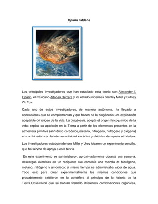 Oparin haldane

Los principales investigadores que han estudiado esta teoría son: Alexander I.
Oparin, el mexicano Alfonso Herrera y los estadounidenses Stanley Miller y Sidney
W. Fox.
Cada uno de estos investigadores, de manera autónoma, ha llegado a
conclusiones que se complementan y que hacen de la biogénesis una explicación
aceptable del origen de la vida. La biogénesis, acepta el origen fisicoquímico de la
vida; explica su aparición en la Tierra a partir de los elementos presentes en la
atmósfera primitiva (anhídrido carbónico, metano, nitrógeno, hidrógeno y oxígeno)
en combinación con la intensa actividad volcánica y eléctrica de aquella atmósfera.
Los investigadores estadounidenses Miller y Urey idearon un experimento sencillo,
que ha servido de apoyo a esta teoría.
En este experimento se suministraron, aproximadamente durante una semana,
descargas eléctricas en un recipiente que contenía una mezcla de hidrógeno,
metano, nitrógeno y amoniaco; al mismo tiempo se administraba vapor de agua.
Todo

esto

para

crear

experimentalmente

las

mismas

condiciones

que

probablemente existieron en la atmósfera al principio de la historia de la
Tierra.Observaron que se habían formado diferentes combinaciones orgánicas,

 