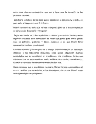 entre otras, diversos aminoácidos, que son la base para la formación de las
proteínas celulares.
Esta teoría es la base de las ideas que se aceptan en la actualidad y se debe, en
gran parte, al bioquímico ruso A. l. Oparin.
Oparin supone en su teoría que "la vida se origina a partir de la evolución gradual
de compuestos de carbono y nitrógeno".
Según esta teoría, los océanos primitivos contenían gran cantidad de compuestos
orgánicos disueltos. Esos compuestos se fueron agrupando para formar gotitas
ricas en polímeros (proteínas y ácidos nucleicos) a las que Oparin llamó
coacervados (modelos precelulares).
En cierto momento y con la ayuda de la energía proporcionada por las descargas
eléctricas y las radiaciones ultravioleta, estas gotitas adquirieron diversas
propiedades que las convirtieron en protobiontes. Los protobiontes tenían una
membrana que los separaba de su medio ambiente circundante y, con el tiempo,
tuvieron la capacidad de intercambiar moléculas con éste.
Cabe mencionar que el gran biólogo mexicano Alfonso Herrera es conocido en el
mundo científico por sus estudios sobre plasmogenia, ciencia que él creó y que
investiga el origen del protoplasma.

 