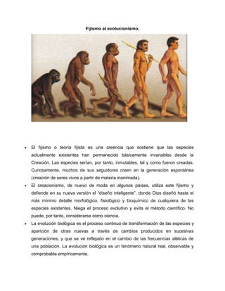Fijismo al evolucionismo.

El fijismo o teoría fijista es una creencia que sostiene que las especies
actualmente existentes han permanecido básicamente invariables desde la
Creación. Las especies serían, por tanto, inmutables, tal y como fueron creadas.
Curiosamente, muchos de sus seguidores creen en la generación espontánea
(creación de seres vivos a partir de materia inanimada).
El creacionismo, de nuevo de moda en algunos países, utiliza este fijismo y
defiende en su nueva versión el “diseño inteligente”, donde Dios diseñó hasta el
más mínimo detalle morfológico, fisiológico y bioquímico de cualquiera de las
especies existentes. Niega el proceso evolutivo y evita el método científico. No
puede, por tanto, considerarse como ciencia.
La evolución biológica es el proceso continuo de transformación de las especies y
aparición de otras nuevas a través de cambios producidos en sucesivas
generaciones, y que se ve reflejado en el cambio de las frecuencias alélicas de
una población. La evolución biológica es un fenómeno natural real, observable y
comprobable empíricamente.

 