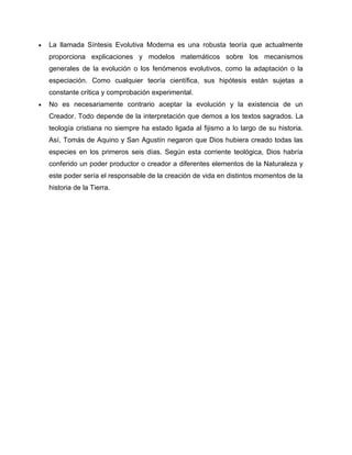 La llamada Síntesis Evolutiva Moderna es una robusta teoría que actualmente
proporciona explicaciones y modelos matemáticos sobre los mecanismos
generales de la evolución o los fenómenos evolutivos, como la adaptación o la
especiación. Como cualquier teoría científica, sus hipótesis están sujetas a
constante crítica y comprobación experimental.
No es necesariamente contrario aceptar la evolución y la existencia de un
Creador. Todo depende de la interpretación que demos a los textos sagrados. La
teología cristiana no siempre ha estado ligada al fijismo a lo largo de su historia.
Así, Tomás de Aquino y San Agustín negaron que Dios hubiera creado todas las
especies en los primeros seis días. Según esta corriente teológica, Dios habría
conferido un poder productor o creador a diferentes elementos de la Naturaleza y
este poder sería el responsable de la creación de vida en distintos momentos de la
historia de la Tierra.

 
