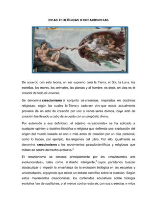 IDEAS TEOLÓGICAS O CREACIONISTAS

De acuerdo con esta teoría, un ser supremo creó la Tierra, el Sol, la Luna, las
estrellas, los mares, los animales, las plantas y al hombre, es decir, un dios es el
creador de todo el universo.
Se denomina creacionismo al conjunto de creencias, inspiradas en doctrinas
religiosas, según las cuales la Tierra y cada ser vivo que existe actualmente
proviene de un acto de creación por uno o varios seres divinos, cuyo acto de
creación fue llevado a cabo de acuerdo con un propósito divino.
Por extensión a esa definición, el adjetivo «creacionista» se ha aplicado a
cualquier opinión o doctrina filosófica o religiosa que defienda una explicación del
origen del mundo basada en uno o más actos de creación por un dios personal,
como lo hacen, por ejemplo, las religiones del Libro. Por ello, igualmente se
denomina creacionismo a los movimientos pseudocientíficos y religiosos que
militan en contra del hecho evolutivo.2
El

creacionismo

se

destaca

principalmente

por

los

«movimientos

anti

3

evolucionistas», tales como el diseño inteligente, cuyos partidarios buscan
obstaculizar o impedir la enseñanza de la evolución biológica en las escuelas y
universidades, arguyendo que existe un debate científico sobre la cuestión. Según
estos movimientos creacionistas, los contenidos educativos sobre biología
evolutiva han de sustituirse, o al menos contrarrestarse, con sus creencias y mitos

 