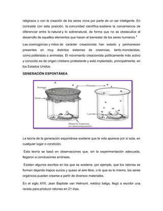 religiosos o con la creación de los seres vivos por parte de un ser inteligente. En
contraste con esta posición, la comunidad científica sostiene la conveniencia de
diferenciar entre lo natural y lo sobrenatural, de forma que no se obstaculice el
desarrollo de aquellos elementos que hacen al bienestar de los seres humanos. 4
Las cosmogonías y mitos de carácter creacionista han estado y permanecen
presentes

en

muy

distintos

sistemas

de

creencias,

tanto monoteístas,

como politeístas o animistas. El movimiento creacionista políticamente más activo
y conocido es de origen cristiano protestante y está implantado, principalmente, en
los Estados Unidos.
GENERACIÓN ESPONTÁNEA

La teoría de la generación espontánea sostiene que la vida aparece por sí sola, en
cualquier lugar o condición.
Esta teoría se basó en observaciones que, sin la experimentación adecuada,
llegaron a conclusiones erróneas.
Existen algunos escritos en los que se sostiene, por ejemplo, que los ratones se
forman dejando trapos sucios y queso al aire libre, o lo que es lo mismo, los seres
orgánicos pueden crearse a partir de diversos materiales.
En el siglo XVII, Jean Baptiste van Helmont, médico belga, llegó a escribir una
receta para producir ratones en 21 días.

 